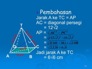 16
Pembahasan
Jarak A ke TC = AP
AC = diagonal persegi
= 12√2
AP =
=
=
=
Jadi jarak A ke TC
= 6√6 cm
12 cm
T
C
A B
D
P
2
2
PC
AC 
2
2
)
2
6
(
)
2
12
( 
108
.
2
)
36
144
(
2 

6
6
36
.
3
.
2 
 