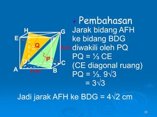 38
Pembahasan
Jarak bidang AFH
ke bidang BDG
diwakili oleh PQ
PQ = ⅓ CE
(CE diagonal ruang)
PQ = ⅓. 9√3
= 3√3
A B
C
D
H
E F
G
6 cm
6 cm
P
Q
Jadi jarak AFH ke BDG = 4√2 cm
 