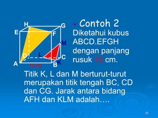 39
Contoh 2
Diketahui kubus
ABCD.EFGH
dengan panjang
rusuk 12 cm.
A B
C
D
H
E F
G
12 cm
Titik K, L dan M berturut-turut
merupakan titik tengah BC, CD
dan CG. Jarak antara bidang
AFH dan KLM adalah….
K
L
M
 