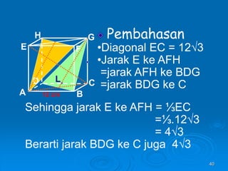 40
Pembahasan
•Diagonal EC = 12√3
•Jarak E ke AFH
=jarak AFH ke BDG
=jarak BDG ke C
A B
C
D
H
E F
G
12 cm
Sehingga jarak E ke AFH = ⅓EC
=⅓.12√3
= 4√3
Berarti jarak BDG ke C juga 4√3
L
 