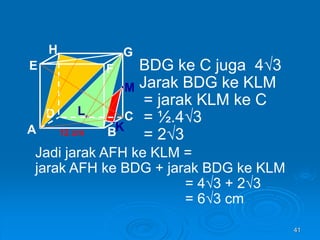 41
A B
C
D
H
E F
G
12 cm
BDG ke C juga 4√3
Jarak BDG ke KLM
= jarak KLM ke C
= ½.4√3
= 2√3
K
L
M
Jadi jarak AFH ke KLM =
jarak AFH ke BDG + jarak BDG ke KLM
= 4√3 + 2√3
= 6√3 cm
 