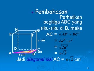 6
Pembahasan
Perhatikan
segitiga ABC yang
siku-siku di B, maka
AC =
=
=
=
Jadi diagonal sisi AC = cm
A B
C
D
H
E F
G
a cm
a cm
a cm
2
2
BC
AB 
2
2
a
a 
2
a
2
2
a
2
a
 