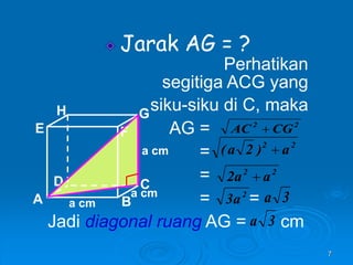 7
Jarak AG = ?
Perhatikan
segitiga ACG yang
siku-siku di C, maka
AG =
=
=
= =
Jadi diagonal ruang AG = cm
A B
C
D
H
E F
G
a cm
a cm
a cm
2
2
CG
AC 
2
2
a
)
2
a
( 
2
a
3 3
a
3
a
2
2
a
a
2 
 