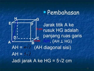 Pembahasan Jarak titik A ke rusuk HG adalah panjang ruas garis AH , ( AH     HG ) 5 cm 5 cm AH =  (AH diagonal sisi) AH =  Jadi jarak A ke HG = 5 √2  cm A B C D H E F G 