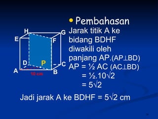 Pembahasan Jarak titik A ke bidang BDHF  diwakili oleh panjang AP .(AP  BD) AP =  ½ AC  (AC  BD) = ½.10√2 = 5√2 10 cm P Jadi jarak A ke BDHF = 5 √2 cm A B C D H E F G 