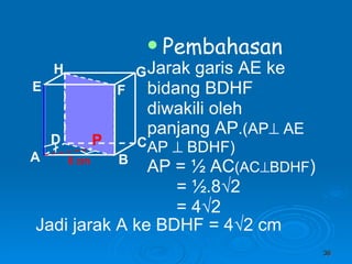 Pembahasan Jarak garis AE ke bidang BDHF  diwakili oleh panjang AP .(AP   AE AP    BDHF) AP =  ½ AC (AC  BDHF ) = ½.8√2 = 4√2 8 cm P Jadi jarak A ke BDHF = 4 √2 cm A B C D H E F G 