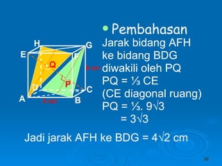 Pembahasan Jarak bidang AFH ke bidang BDG diwakili oleh PQ PQ =  ⅓ CE (CE diagonal ruang) PQ = ⅓. 9√3 = 3√3   6 cm 6 cm P Q Jadi jarak AFH ke BDG = 4 √2 cm A B C D H E F G 