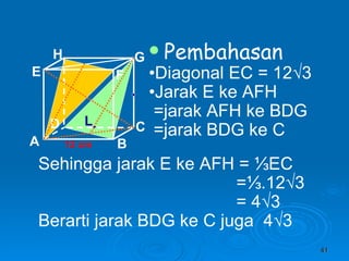 Pembahasan • Diagonal EC = 12 √3 • Jarak E ke AFH  =jarak AFH ke BDG =jarak BDG ke C 12 cm Sehingga jarak E ke AFH =  ⅓EC =⅓.12√3 = 4√3 Berarti jarak BDG ke C juga  4√3 L A B C D H E F G 