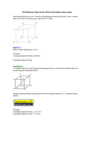 Soal Dimensi Tiga Jarak Titik Garis Kubus atau Limas
Matematikastudycenter.com- Contoh soal pembahasan dimensi tiga kubus, limas tentang
jarak antar titik atau titik ke garis materi kelas 10 SMA.
Soal No. 1
Kubus dengan panjang sisi 12 cm.
Tentukan
a) panjang diagonal bidang sisi kubus
b) panjang diagonal ruang
Pembahasan
AF adalah salah satu contoh diagonal bidang pada kubus, sementara BH adalah salah satu
contoh diagonal ruang pada kubus.
Panjang diagonal bidang dan diagonal dari kubus dengan panjang sisi = a masing-masing
adalah
Sehingga
a) panjang diagonal bidang = 12√2 cm
b) panjang diagonal ruang = 12√3 cm
 