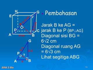 13
Pembahasan
Jarak B ke AG =
jarak B ke P (BPAG)
Diagonal sisi BG =
6√2 cm
Diagonal ruang AG
= 6√3 cm
Lihat segitiga ABG
A B
C
D
H
E F
G
6 cm
P
A B
G
P
6
6√2
?
 