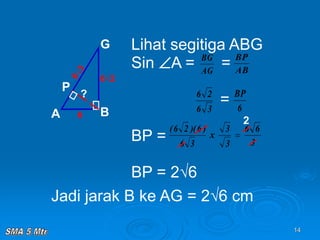 14
Lihat segitiga ABG
Sin A = =
=
BP =
BP = 2√6
A B
G
P
6
6√2
AG
BG
AB
BP
3
6
2
6
6
BP
3
6
)
6
)(
2
6
(
?
Jadi jarak B ke AG = 2√6 cm
3
6
6
3
3
x 
2
 