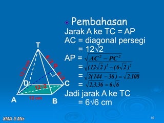 16
Pembahasan
Jarak A ke TC = AP
AC = diagonal persegi
= 12√2
AP =
=
=
=
Jadi jarak A ke TC
= 6√6 cm
12 cm
T
C
A B
D
P
2
2
PC
AC 
2
2
)
2
6
(
)
2
12
( 
108
.
2
)
36
144
(
2 

6
6
36
.
3
.
2 
 