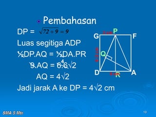 19
Pembahasan
Q
6√2
cm
R
P
A
D
G F
6 cm
3 cm
DP =
Luas segitiga ADP
½DP.AQ = ½DA.PR
9.AQ = 6.6√2
AQ = 4√2
Jadi jarak A ke DP = 4√2 cm
9
9
72 

4
 