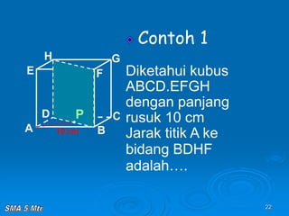 22
Contoh 1
Diketahui kubus
ABCD.EFGH
dengan panjang
rusuk 10 cm
Jarak titik A ke
bidang BDHF
adalah….
A B
C
D
H
E F
G
10 cm
P
 