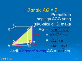 7
Jarak AG = ?
Perhatikan
segitiga ACG yang
siku-siku di C, maka
AG =
=
=
= =
Jadi diagonal ruang AG = cm
A B
C
D
H
E F
G
a cm
a cm
a cm
2
2
CG
AC 
2
2
a
)
2
a
( 
2
a
3 3
a
3
a
2
2
a
a
2 
 