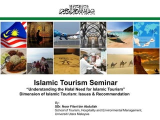 Islamic Tourism Seminar
   “Understanding the Halal Need for Islamic Tourism”
Dimension of Islamic Tourism: Issues & Recommendation

                 By:
                 SDr. Noor Fiteri bin Abdullah
                 School of Tourism, Hospitality and Environmental Management,
                 Universiti Utara Malaysia
 
