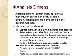 Analisis Dimensi




Analisis dimensi adalah suatu cara untuk
menentukan satuan dari suatu besaran
turunan, dengan cara memerhatikan dimensi
besaran tersebut.
Manfaat analisis dimensi :
1) Dapat digunakan untuk membuktikan dua besaran
fisika setara atau tidak. Dua besaran fisika hanya
setara jika keduanya memiliki dimensi yang sama dan
keduanya termasuk besaran skalar atau keduanya
termasuk besaran vektor
 Contoh : Buktikan bahwa besaran usaha (W) memiliki
kesetaraan dengan besaran energi kinetik (Ek)!
Diketahui besaran usaha (W) adalah [M][L]2[T]-2
Rumus
Angka setengah pada persamaan energi kinetik merupakan

 