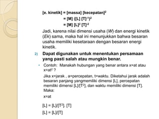 [e. kinetik] = [massa] [kecepatan]2
= [M] ([L] [T]-1)2
= [M] [L]2 [T]-2

2)

Jadi, karena nilai dimensi usaha (W) dan energi kinetik
(Ek) sama, maka hal ini menunjukkan bahwa besaran
usaha memiliki kesetaraan dengan besaran energi
kinetik.
Dapat digunakan untuk menentukan persamaan
yang pasti salah atau mungkin benar.
• Contoh: Manakah hubungan yang benar antara x=at atau
x=at2 ?
Jika x=jarak , a=percepatan, t=waktu. Diketahui jarak adalah
besaran panjang yangmemiliki dimensi [L], percepatan
memiliki dimensi [L]/[T2], dan waktu memiliki dimensi [T].
Maka:

x=at

[L] = [L]/[T2]. [T]
[L] = [L]/[T]

 