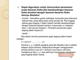 3)

Dapat digunakan untuk menurunkan persamaan
suatu besaran fisika jika kesebandingan besaran
fisika tersebut dengan besaran-besaran fisika
lainnya diketahui
• Contoh: Perhatikan gerak melingkar horizontal yang ditempuh
sebuah batu yang diikat pada ujung seutas tali. Kita anggap
bahwa gaya tegang F dalam kawat memiliki kesebandingan
dengan besaran-besaran berikut: massa batu m, kelajuan
batu v, dan jari-jari lintasan r. Tentukan persamaan gaya
tegang dalam kawat (F).
Jawab :

Kita dapat menulis persamaan gaya tegang dalam kawat
sebagai :
F = kmxvyrz …………… (*)
Dimana x, y, z adalah pangkat yang tak diketahui dan k adalah
tetapan tanpa dimensi. Selanjutnya dengan menggunakan
prinsip dimensi ruas kiri = dimensi ruas kanan, kita bisa
menghitung nilai x, y, z dan akhirnya menemukan persamaan
gaya tegang dalam kawat.

 