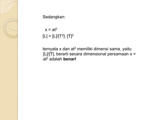 Sedangkan:
x = at2
[L] = [L]/[T2]. [T]2
ternyata x dan at2 memiliki dimensi sama, yaitu
[L]/[T], berarti secara dimensional persamaan x =
at2 adalah benar!

 