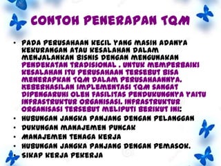 Contoh penerapan TQM
• Pada Perusahaan kecil yang masih adanya
kekurangan atau kesalahan dalam
menjalankan bisnis dengan mengunakan
pendekatan tradisional . Untuk memperbaiki
kesalahan itu perusahaan tersebut bisa
menerapkan TQM dalam perusahaannya.
Keberhasilan implementasi TQM sangat
dipengaruhi oleh fasilitas pendukungnya yaitu
infrastruktur organisasi. Infrastruktur
organisasi tersebut meliputi berikut ini:
• Hubungan jangka panjang dengan pelanggan
• Dukungan manajemen puncak
• Manajemen tenaga kerja
• Hubungan jangka panjang dengan pemasok.
• Sikap kerja pekerja

 