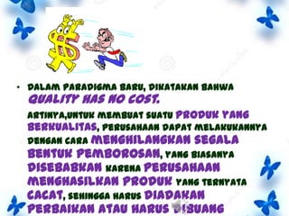 • Dalam paradigma baru, dikatakan bahwa

quality has no cost.

Artinya,untuk membuat suatu produk yang
berkualitas, perusahaan dapat melakukannya
dengan cara menghilangkan segala
bentuk pemborosan, yang biasanya
disebabkan karena perusahaan
menghasilkan produk yang ternyata
cacat, sehingga harus diadakan

perbaikan atau harus dibuang

 