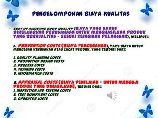 Pengelompokan Biaya Kualitas
• Cost of achieving good quality (biaya

yang harus
dikeluarkan perusahaan untuk menghasilkan produk
yang berkualitas – sesuai keinginan pelanggan), meliputi:
A. Prevention costs (biaya pencegahan), yaitu biaya untuk
mencegah kerusakan atau cacat produk, yang terdiri dari:

1. Quality planning costs
2. Production design costs
3. Process costs
4. Training costs
5. Information costs
B. Appraisal

costs (biaya penilaian – untuk menguji

produk yang dihasilkan), terdiri dari:
1. Inspection and testing costs
2. Test equipment costs
3. Operator costs

 