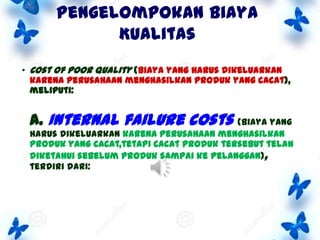 Pengelompokan Biaya
Kualitas
• Cost of poor quality (biaya yang harus dikeluarkan
karena perusahaan menghasilkan produk yang cacat),
meliputi:

A. Internal failure costs

(biaya yang
harus dikeluarkan karena perusahaan menghasilkan
produk yang cacat,tetapi cacat produk tersebut telah
diketahui sebelum produk sampai ke pelanggan),
terdiri dari:

 