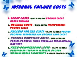 Internal failure costs
1. Scrap costs – biaya karena produk cacat
harus dibuang

2.

Rework costs – biaya untuk memperbaiki

produk cacat

3. Process

failure costs – biaya karena proses

4. Process

downtime costs – biaya karena

produksi menghasilkan produk yang cacat

proses produksi tidak berjalan sebagaimana
mestinya

5. Price-downgrading

costs -

biaya karena

perusahaan terpaksa menjual produk
dibawah harga patokannya karena produk cacat

 