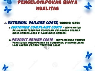 Pengelompokan Biaya
Kualitas
B. External

failure costs, terdiri dari:

1. Customer

complaint costs – biaya untuk

pelayanan terhadap komplain pelanggan selama
masa garansi,atau di luar masa garansi

2. Product

return costs -

biaya karena produk
yang sudah disampaikan ke konsumen, dikembalikan
lagi karena produk tersebut cacat

 