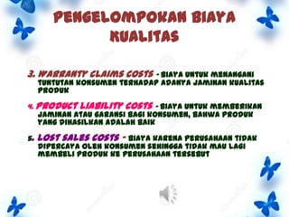 Pengelompokan Biaya
Kualitas
3. Warranty claims costs – biaya untuk menangani

tuntutan konsumen terhadap adanya jaminan kualitas
produk

4. Product

liability costs – biaya untuk memberikan

jaminan atau garansi bagi konsumen, bahwa produk
yang dihasilkan adalah baik

5.

Lost sales costs – biaya karena perusahaan tidak
dipercaya oleh konsumen sehingga tidak mau lagi
membeli produk ke perusahaan tersebut

 