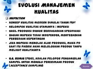 Evolusi Manajemen
Kualitas
 Inspection
- Konsep kualitas modern dimulai tahun 1920
- Kelompok kualitas utamanya : Inspeksi
- Hasil produksi diukur berdasarkan spesifikasi
- Bagian inspeksi tidak independen, menyebabkan
perbedaan kepentingan
- Jika inspeksi menolak alur produksi, maka pd
saat itu pabrik akan meloloskan produk tanpa
melihat kualitasnya
- H.G. Romig (1920), adalah pelopor pengambilan
sampel untuk menguji penerimaan produk
(acceptance sampling)

Keynote

 