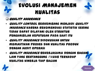 Evolusi Manajemen
Kualitas
 Quality Assurance
• Quality control berkembang menjadi Quality
Insurance karena rekomendasi statistik sering
tidak dapat dilayani oleh struktur
pengambilan keputusan pada saat itu
• Quality insurance difokuskan untuk
memastikan proses dan kualitas produk
dengan audit operasi
• Quality insurance bekerjasama dengan bagian
lain yang bertanggung jawab terhadap
kualitas kinerja tiap bagian
Keynote

 