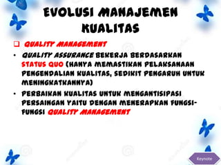 Evolusi Manajemen
Kualitas
 Quality Management
• Quality Assurance bekerja berdasarkan
status quo (hanya memastikan pelaksanaan
pengendalian kualitas, sedikit pengaruh untuk
meningkatkannya)
• Perbaikan kualitas untuk mengantisipasi
persaingan yaitu dengan menerapkan fungsifungsi Quality Management

Keynote

 