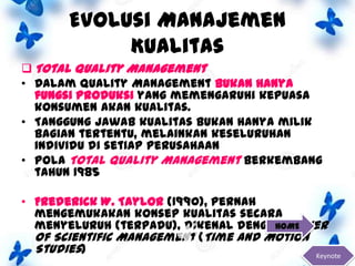 Evolusi Manajemen
Kualitas
 Total Quality Management
• Dalam Quality Management bukan hanya
fungsi produksi yang memengaruhi kepuasa
konsumen akan kualitas.
• Tanggung jawab kualitas bukan hanya milik
bagian tertentu, melainkan keseluruhan
individu di setiap perusahaan
• Pola Total Quality Management berkembang
tahun 1985
• Frederick W. Taylor (1990), pernah
mengemukakan konsep kualitas secara
HOME
menyeluruh (terpadu), dikenal dengan Father
Of Scientific Management (Time and Motion
Studies)
Keynote

 