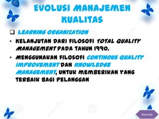 Evolusi Manajemen
Kualitas
 Learning Organization
• Kelanjutan dari filosofi Total Quality
Management pada tahun 1990.
• Menggunakan filosofi Continous Quality
Improvement dan Knowledge
Management, untuk memberikan yang
terbaik bagi pelanggan

Keynote

 