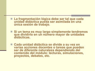 La fragmentación lógica debe ser tal que cada unidad didáctica pueda ser asimilada en una única sesión de trabajo. Si un tema es muy largo simplemente tendremos que dividirlo en un número mayor de unidades didácticas.  Cada unidad didáctica se divide a su vez en varias acciones docentes o tareas que pueden ser de diferente naturaleza dependiendo del contenido del módulo: lecturas, simulaciones, proyectos, debates, etc. 