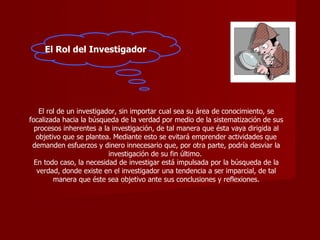 El Rol del Investigador El rol de un investigador, sin importar cual sea su área de conocimiento, se focalizada hacia la búsqueda de la verdad por medio de la sistematización de sus procesos inherentes a la investigación, de tal manera que ésta vaya dirigida al objetivo que se plantea. Mediante esto se evitará emprender actividades que demanden esfuerzos y dinero innecesario que, por otra parte, podría desviar la investigación de su fin último.  En todo caso, la necesidad de investigar está impulsada por la búsqueda de la verdad, donde existe en el investigador una tendencia a ser imparcial, de tal manera que éste sea objetivo ante sus conclusiones y reflexiones. 