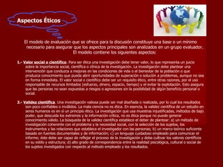Aspectos Éticos El modelo de evaluación que se ofrece para la discusión constituye una base o un mínimo necesario para asegurar que los aspectos principales son analizados en un grupo evaluador. El modelo contiene los siguientes aspectos: 1.-  Valor social o científico . Para ser ética una investigación debe tener valor, lo que representa un juicio sobre la importancia social, científica o clínica de la investigación. La investigación debe plantear una intervención que conduzca a mejoras en las condiciones de vida o el bienestar de la población o que produzca conocimiento que pueda abrir oportunidades de superación o solución a problemas, aunque no sea en forma inmediata. El valor social o científico debe ser un requisito ético, entre otras razones, por el uso responsable de recursos limitados (esfuerzo, dinero, espacio, tiempo) y el evitar la explotación. Esto asegura que las personas no sean expuestas a riesgos o agresiones sin la posibilidad de algún beneficio personal o social.  2.-   Validez científica . Una investigación valiosa puede ser mal diseñada o realizada, por lo cual los resultados son poco confiables o inválidos. La mala ciencia no es ética. En esencia, la validez científica de un estudio en seres humanos es en sí un principio ético. La investigación que usa muestras injustificadas, métodos de bajo poder, que descuida los extremos y la información crítica, no es ética porque no puede generar conocimiento válido. La búsqueda de la validez científica establece el deber de plantear: a) un método de investigación coherente con el problema y la necesidad social, con la selección de los sujetos, los instrumentos y las relaciones que establece el investigador con las personas; b) un marco teórico suficiente basado en fuentes documentales y de información; c) un lenguaje cuidadoso empleado para comunicar el informe; éste debe ser capaz de reflejar el proceso de la investigación y debe cultivar los valores científicos en su estilo y estructura; d) alto grado de correspondencia entre la realidad psicológica, cultural o social de los sujetos investigados con respecto al método empleado y los resultados.  