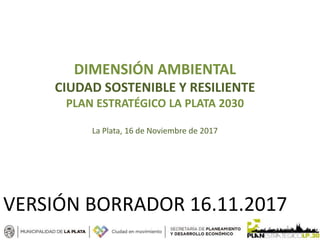 DIMENSIÓN AMBIENTAL
CIUDAD SOSTENIBLE Y RESILIENTE
PLAN ESTRATÉGICO LA PLATA 2030
La Plata, 16 de Noviembre de 2017
VERSIÓN BORRADOR 16.11.2017
 