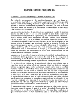 Fabián Hernando Ruiz

DIMENSIÓN BIOFÍSICA Y SUBSISTENCIA

ECONOMIA DE SUBSISTENCIA (ECONOMIA DE FRONTERA)
Se entiende como economía de subsistencia aquella que se basa en
la agricultura o la ganadería con explotaciones, generalmente familiares, que sólo
alcanza para la alimentación y el vestido de la propia familia o grupo social y en la
que no se producen excedentes que permitan el comercio o, en caso de que se
produzcan, estos son escasos y se destinan de forma inmediata al trueque con
otras familias o grupos sociales.
Las economías campesinas de subsistencia son un complejo variable de cultura a
cultura, de año a año y aún de una estación a otra. Estas economías
combinan actividades productivas -agricultura y cría- con actividades extractivas aserrío, leñateo, caza, pesca, recolección de frutos, semillas, fibras silvestres,
hierbas y otros productos no cultivados, minería de aluviones auríferos, etc.con trabajo remunerado ya sea en dinero (jornaleo) o como canje por vivienda, por
acceso a tierra de cultivo o por producción agrícola o pecuaria. En todas las
economías campesinas se dan además actividades artesanales de manufactura:
tejidos, cerámica, talla de madera, etc. para producir enseres, utensilios y
herramientas para el auto-consumo, el trueque y el comercio. Igualmente, en
todas las economías de subsistencia se busca una comercialización de los
excedentes de las diversas actividades.
La economía de subsistencia es una variante ambientalista la cual establece que
la autonomía de los pueblos y las personas depende de tener asegurada la
alimentación y la salud, además de que la producción de los mismos debe ser
completamente autónoma y evitando la globalización y monopolización.
En la economía de frontera, en su aspecto más básico, este enfoque trata la
naturaleza como una oferta infinita de recursos físicos (es decir, de materias
primas, energéticos, agua, suelos y aire) que pueden usarse para el beneficio
humano, y como un resumidero infinito para los subproductos del consumo de
estos beneficios, con la forma de diversos tipos de polución y degradación
ecológica. Este aspecto de traspaso de la afluencia de recursos de la naturaleza a
la economía, y de la afluencia de desechos de regreso al ambiente no entraba en
el pensamiento económico, pues se creía que su extensión era infinita, mientras
que la economía neoclásica se ocupaba principalmente de la asignación de los
recursos percibidos como escasos. Y la economía marxista se centraba en la
distribución. No había así ningún ambiente biofísico explicito por administrar ya
que se consideraba sin importancia para la economía.
El agotamiento o degradación de los recursos aumenta su valor medio, pero con
frecuencia reduce la calidad de vida de la gente y degrada la funcionalidad del
ecosistema en el que descansa haciéndolo mas vulnerable. Esta paradoja de la
generación de “valor” mediante la creación de escasez proviene de una definición

 