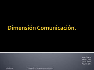 Dimensión Comunicación. Julio Pizarro Pedro López David Reyes Paulina Silva 29/03/2011 Pedagogía en Lenguaje y comunicación 