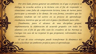 Por otro lado, pienso generar un ambiente en el que se propicie el
diálogo, la escucha activa y la lectura con el fin de responder a
situaciones como falta de comprensión lectora, toma de turnos para
participar y entender a los demás. De esta forma, considero que los
alumnos tendrán un rol activo en su proceso de aprendizaje-
enseñanza, mientras que yo solo seré el guía o facilitador para ellos.
Finalmente, para el alcance de una disciplina grupal,
implementaría la elaboración de acuerdo grupales con todos los
alumnos con el fin de que ellos sean los creadores de las Normas y
Castigos (en caso de no respetar lo que proponen), volviéndolos más
conscientes.
El uso de estas estrategias puede transformar la dinámica del
aula y facilitar un ambiente propicio para el aprendizaje.
 