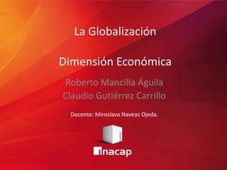 La Globalización
Dimensión Económica
Roberto Mancilla Águila
Claudio Gutiérrez Carrillo
Docente: Miroslava Naveas Ojeda.
 