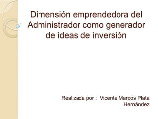 Dimensión emprendedora del
Administrador como generador
de ideas de inversión
Realizada por : Vicente Marcos Plata
Hernández
 
