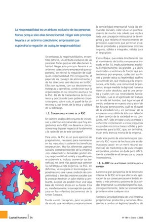 La responsabilidad es un atributo exclusivo de las personas
                                                                               la sensibilidad empresarial hacia las de-
                                                                               mandas sociales, cabe situar un plantea-

    físicas porque sólo ellas tienen libertad. Negar este principio
                                                                               miento de mucho más calado que implica
                                                                               toda una concepción institucional de la em-
    llevaría a un anónimo colectivismo empresarial que                         presa y que reclama el reconocimiento de

    supondría la negación de cualquier responsabilidad
                                                                               principios superiores que permitan esta-
                                                                               blecer prioridades y proporcionar criterios
                                                                               seguros, sólidos e integrales, válidos para
                                                                               el largo plazo.
                             Sin embargo, la responsabilidad es, en sen-
                                                                               Este enfoque, que enlaza directamente con
                             tido estricto, un atributo exclusivo de las
                                                                               el movimiento de la ética empresarial ini-
                             personas físicas porque sólo ellas tienen li-
                                                                               ciado en los 70, implica plantearse, explíci-
                             bertad. Negar este principio llevaría a un
                                                                               ta o implícitamente, las grandes –y a veces
                             anónimo colectivismo empresarial que su-
                                                                               incómodas– cuestiones de fondo: qué en-
                             pondría, de hecho, la negación de cual-
                                                                               tendemos por empresa, cuáles son sus fi-
                             quier responsabilidad. Por consiguiente, el
                                                                               nes y dónde radica su legitimidad, cuál es
                             papel de los consejos de administración y
                                                                               su razón de ser, qué implica que la empre-
                             de los directivos será decisivo en la RSC.
                                                                               sa sea, ante todo, una comunidad de per-
                             Ellos son quienes, con sus decisiones es-
                                                                               sonas, en qué medida la dignidad humana
                             tratégicas u operativas, condicionan que la
                                                                               tiene un valor absoluto, qué es una perso-
                             organización en su conjunto asuma o no
                                                                               na y cuáles son sus necesidades funda-
                             la RSC. De ahí la trascendencia de los cri-
                                                                               mentales, cuál es el significado del trabajo
                             terios y prácticas de buen gobierno corpo-
                             rativo pero, sobre todo, el papel de los di-      en la vida del hombre, qué lugar ocupa el
                             rectivos y, por ende, de la ética y calidad       medio ambiente en nuestra vida y en el de
                             de su liderazgo.                                  las futuras generaciones, cuál es el papel
                                                                               de la sociedad civil y, en particular, de la
                             1.2. CONCEPCIONES   INTERNAS DE LA   RSC          empresa como célula de ésta con relación
                                                                               al bien común de la sociedad en su con-
                             Un somero análisis del conjunto de iniciati-      junto, etc5. Sólo en base a una acertada y
                             vas y prácticas empresariales que hoy en-         coherente contestación a estas preguntas
                             globamos en la RSC nos llevaría a conclu-         es posible encontrar bases sólidas y per-
                             siones muy dispares respecto al fundamento        manentes para la RSC, que, en definitiva,
                             y la razón de ser de este concepto4.              están en la esencia misma de la empresa..
                             Para unos, la RSC es un puro ejercicio de         Eludir este punto de vista termina por con-
                             pragmatismo, necesario para mantenerse            vertir la RSC –como de hecho ocurre en de-
                             en los mercados y sostener los beneficios         masiados casos– en un mero recurso co-
                             empresariales. Hoy los diferentes agentes         mercial, de marketing o de pura imagen
                             sociales interdependientes de la empresa
                                                                               corporativa, positivo sin duda pero difícil-
                             –los stakeholders– demandan gestión éti-
                                                                               mente sostenible en el tiempo por su propia
                             ca y responsabilidad social y si aquella quie-
                                                                               inconsistencia.
                             re sobrevivir e, incluso, aumentar sus be-
                             neficios, no tiene más opción que someter         1.3. LA RSC   EN LA ACTIVIDAD ESPECÍFICA DE LA
                             su estrategia a esta exigencia. La RSC, en        EMPRESA
                             definitiva, se integraría en la estrategia cor-
                             porativa como una nueva condición de com-         La tercera gran perspectiva de la dimensión
                             petitividad, si bien las presiones sociales que   interna de la RSC es la que afecta a la apli-
                             la provocan tendrían un valor relativo y cam-     cación de sus consecuencias en el ámbito in-
                             biante, aunque sea posible intuir una vaga        terno o más primario y próximo de la activi-
                             base de mínimos éticos en su fondo. Esta          dad empresarial: su actividad específica que,
                             es, manifiestamente, la concepción que sub-       consiguientemente, debe ser considerada
                             yace en los referidos documentos de la            prioritaria sobre cualquier otra.
                             Unión Europea.
                                                                               Siendo la actividad propia de una empresa
                             Frente a este concepción, pero sin perder         proporcionar productos y servicios obte-
                             de vista lo que de valioso y necesario tiene      niendo a cambio un legítimo beneficio, de




Capital Humano   36                                                                                     Nº 184 • Enero • 2005
 