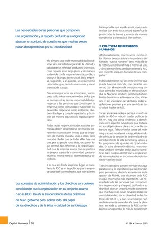 Las necesidades de las personas que componen
                                                                               hacen posible que aquélla exista, que pueda
                                                                               realizar con éxito su actividad específica de

    una organización y el respeto profundo a su dignidad
                                                                               producción de bienes y servicios de manera
                                                                               competitiva y orientada al bien común.
    abarcan un conjunto de cuestiones que muchas veces
    pasan desapercibidas por su cotidianeidad                                  2. POLÍTICAS DE RECURSOS
                                                                               HUMANOS

                                                                               Afortunadamente, mucho se ha escrito en
                                                                               los últimos tiempos sobre la importancia del
                             ella dimana una triple responsabilidad social:    llamado “capital humano” pero, más allá de
                             servir a la sociedad asegurando la utilidad y     la retórica empresarial más o menos al uso,
                             calidad de los referidos productos y servicios;   ¿cómo se manifiesta verdaderamente la RSC
                             crear riqueza en el largo plazo y de manera       con respecto al equipo humano de una com-
                             sostenible con la mayor eficiencia posible; y     pañía?
                             procurar la propia continuidad de la empre-
                             sa, logrando, si es posible, un crecimiento       Indiscutiblemente hay un límite inferior que
                             razonable que permita mantener y crear            puede hacerse coincidir, con carácter uni-
                             puestos de trabajo.                               versal, con el respeto de principios muy bá-
                                                                               sicos como los enunciados en el Pacto Mun-
                             Para conseguir a su vez estos fines, la em-       dial de Naciones Unidas6, pero hoy día tales
                             presa utiliza determinados medios de los que      límites de mínimos están reconocidos, al me-
                             se derivan otras tantas responsabilidades:        nos en las sociedades occidentales, en las le-
                             respetar a las personas que constituyen la        gislaciones positivas y en este sentido es ca-
                             empresa como comunidad y favorecer su             si baladí hablar de RSC.
                             desarrollo; respetar el medio ambiente; obe-
                             decer las leyes y cumplir lo pactado; y distri-   Tal vez esta idea explique por qué cuando se
                             buir de manera equitativa la riqueza gene-        habla de RSC en relación con las políticas de
                             rada.                                             RR.HH. hay una cierta tendencia a identifi-
                                                                               carla con aspectos novedosos que todavía
                             Todas estas responsabilidades sociales pri-       no son objeto de una clara o reconocible co-
                             marias deben desarrollarse de manera co-          bertura legal. Tales serían los casos del mob-
                             herente y constituyen límites que se impo-        bing o acoso moral en el trabajo, el desarrollo
                             nen, de manera cruzada, unas a otras, pero        de políticas de gestión de la diversidad o de
                             no cabe olvidar que de todas ellas hay una        conciliación de la vida personal y laboral y
                             que, por su propia naturaleza, ocupa un lu-       los programas de igualdad de oportunida-
                             gar central. Nos referimos a la responsabili-     des. En otra dimensión distinta, encontra-
                             dad que la empresa asume con respecto a           mos también ejemplos en los que se identi-
                             los propios sujetos de la comunidad que cons-     fican tales medidas de RSC con la implicación
                             tituye su misma esencia: los empleados y di-      de los empleados en iniciativas de volunta-
                             rectivos.                                         riado y acción social.
                             Y es que en donde en primer lugar se mani-        Tales iniciativas no pueden merecer más que
                             fiesta la RSC es en las políticas que la empre-   parabienes y es importante que se difundan
                             sa sigue con sus empleados, que son quienes       pero pensamos, desde la experiencia en la
                                                                               gestión de RR.HH., que el campo de la RSC
                                                                               es aquí muchísimo más importante. Las ne-
     Los consejos de administración y los directivos son quienes               cesidades de las personas que componen

     condicionan que la organización en su conjunto asuma
                                                                               una organización y el respeto profundo a su
                                                                               dignidad abarcan un conjunto de cuestiones

     o no la RSC. De ahí la trascendencia de las prácticas
                                                                               que muchas veces pasan desapercibidas por
                                                                               su cotidianeidad, por su obviedad en las po-
     de buen gobierno pero, sobre todo, del papel                              líticas de RR.HH., y que, sin embargo, son

     de los directivos y de la ética y calidad de su liderazgo
                                                                               verdaderamente esenciales a la hora de plan-
                                                                               tear, en toda su coherencia, la RSC con re-
                                                                               lación a una plantilla. Es más, la desatención




Capital Humano   38                                                                                      Nº 184 • Enero • 2005
 