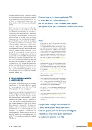 El primer lugar en donde se manifiesta la RSC
de estos aspectos obvios, hace poco creíbles
la sinceridad de otras medidas más novedo-

                                                 es en las políticas que la empresa sigue
sas y aparentes, que sin duda tienen a cor-
to plazo un impacto positivo pero que, a la
larga, pueden volverse incluso contraprodu-      con sus empleados, que son quienes hacen posible
                                                 que aquélla exista, que pueda realizar con éxito su actividad
centes.

Todo esto creemos que pasa por el verda-
dero principio de unas políticas de RR.HH.
socialmente responsables: el respeto in-
condicional a la dignidad de la persona y
sus derechos y necesidades. Un principio
básico del que se derivan importantísimas
consecuencias a la hora de diseñar políti-
cas de RR.HH. y, sobre todo, de llevarlas a      NOTAS
la práctica: evitar tratar al trabajador como    1 COMISIÓN DE LAS COMUNIDADES EUROPEAS
un instrumento productivo, como un re-             (2001). Libro Verde: fomentar un marco europeo pa-
curso de “usar y tirar”; priorizar sobre otros     ra la responsabilidad social de las empresas. Bruse-
intereses empresariales la seguridad y sa-         las, 18.7.2001. COM (2001) 366 final; COMISIÓN
                                                   DE LAS COMUNIDADES EUROPEAS (2002). Comu-
lud en el trabajo; evaluar, reconocer y com-
                                                   nicación de la Comisión relativa a la responsabilidad
pensar de manera justa el desempeño de             de las empresas: una contribución empresarial al des-
los trabajadores en su puesto; reconocer la        arrollo sostenible. Bruselas, 2.7. 2002. COM (2002)
igualdad de oportunidades en los procesos          347 final. La documentación de la Comisión Euro-
de selección y promoción; proporcionar for-        pea sobre RSC puede encontrarse en www.euro-
                                                   pa.eu.int/comm/employment_social/soc-dial/csr/in-
mación que permita el desarrollo personal
                                                   dex.htm
y profesional; crear espacios amplios de par-
ticipación en el área natural de trabajo; des-   2 Destaquemos las Normas AA1000 (www.accountabi-
arrollar estilos de dirección respetuosos con      lity.org.uk) y la SA8000 (www.sai-intl.org), así como
                                                   la GRI para la redacción del triple informe (www.glo-
la persona; atender los problemas huma-
                                                   balreporting.org) o índices bursátiles específicos como
nos y familiares de los trabajadores, lo que       el FTSE4Good (www.ftse4good.com/frm0101.asp) o
muchas veces será una cuestión de pura fle-        el DJSGI (www.sustainability-index.com)
xibilidad laboral, etc.
                                                 3 Cfr. Apartado 2.1. Responsabilidad social de las em-
                                                   presas: dimensión interna.

3. CONCLUSIÓN: LA VUELTA                         4 Sobre las diferentes concepciones teóricas implícitas
A LOS PRINCIPIOS                                   es especialmente recomendable MELÉ, D. y GARRI-
                                                   GA, E. (2004). Desenredar la maraña de las teorías
No se trata, en síntesis, de hacer nada ex-        de responsabilidad social corporativa. IESE Insight, 7
                                                   de Octubre de 2004. Barcelona-Madrid.
traordinario. La RSC es sencillamente la vuel-
ta a los principios o, como diría Tom Peters,    5 Cfr. HANDY, C. (2003). El papel de la empresa en la
a “la apoteosis de esos principios”.               sociedad actual. Harvard Business Review. Enero-Fe-
                                                   brero 2003. Bilbao.
Lanzar acciones o programas extraordinarios
                                                 6 SECRETARÍA GENERAL DE NACIONES UNIDAS (2000).
de RSC dirigidos al personal de la empresa
                                                   Pacto Mundial (www.unglobalcompact.org).
puede ser algo muy necesario, pero mucho
más importante es crear cotidiana y ordina-      7 JUAN PABLO II (1991). Carta encíclica Centesimus
riamente, de manera sencilla y discreta, un        Annus. N. 35
clima, una auténtica ecología humana, en el

                                                 El papel de los consejos de administración
que cada persona concreta se sienta valora-
da en lo que es y representa y donde su tra-
                                                 y de los directivos será decisivo en la RSC.
bajo sea reconocido como una dimensión

                                                 Ellos son quienes, con sus decisiones estratégicas
fundamental de su personalidad, algo que
pertenece a su vocación y a través del cual

                                                 u operativas, condicionan que la organización
los trabajadores, a los que Juan Pablo II ha
llamado “el patrimonio más valioso de la em-
presa”7, estamos llamados a la plenitud y la
                                                 en su conjunto asuma o no la RSC
felicidad.




Nº 184 • Enero • 2005                                                                                        39   Capital Humano
 