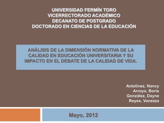 UNIVERSIDAD FERMÍN TORO
       VICERRECTORADO ACADÉMICO
         DECANATO DE POSTGRADO
  DOCTORADO EN CIENCIAS DE LA EDUCACIÓN




  ANÁLISIS DE LA DIMENSIÓN NORMATIVA DE LA
  CALIDAD EN EDUCACIÓN UNIVERSITARIA Y SU
IMPACTO EN EL DEBATE DE LA CALIDAD DE VIDA.




                                      Antolínez, Nancy
                                         Arroyo, Boris
                                      González, Dayne
                                       Reyes, Vanezza


                Mayo, 2012
 