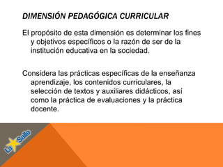 DIMENSIÓN PEDAGÓGICA CURRICULAR
El propósito de esta dimensión es determinar los fines
y objetivos específicos o la razón de ser de la
institución educativa en la sociedad.
Considera las prácticas específicas de la enseñanza
aprendizaje, los contenidos curriculares, la
selección de textos y auxiliares didácticos, así
como la práctica de evaluaciones y la práctica
docente.
 